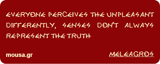 EVERYONE PERCEIVES THE UNPLEASANT DIFFERENTLY, SENSES DON'T ALWAYS REPRESENT THE TRUTH - MELEAGROS