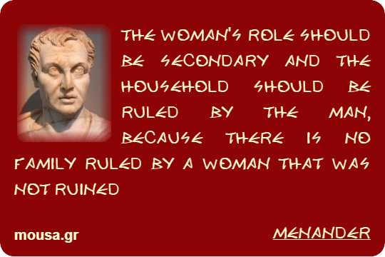 THE WOMAN'S ROLE SHOULD BE SECONDARY AND THE HOUSEHOLD SHOULD BE RULED BY THE MAN, BECAUSE THERE IS NO FAMILY RULED BY A WOMAN THAT WAS NOT RUINED - MENANDER