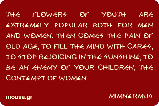 THE FLOWERS OF YOUTH ARE EXTREMELY POPULAR BOTH FOR MEN AND WOMEN. THEN COMES THE PAIN OF OLD AGE, TO FILL THE MIND WITH CARES, TO STOP REJOICING IN THE SUNSHINE, TO BE AN ENEMY OF YOUR CHILDREN, THE CONTEMPT OF WOMEN - MIMNERMUS
