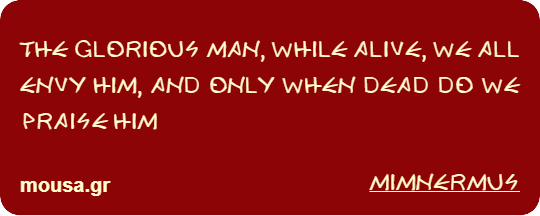 THE GLORIOUS MAN, WHILE ALIVE, WE ALL ENVY HIM, AND ONLY WHEN DEAD DO WE PRAISE HIM - MIMNERMUS