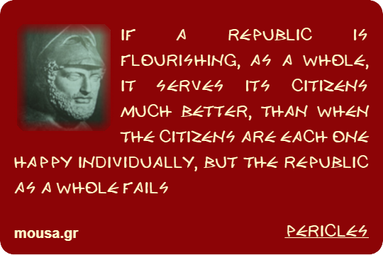 IF A REPUBLIC IS FLOURISHING, AS A WHOLE, IT SERVES ITS CITIZENS MUCH BETTER, THAN WHEN THE CITIZENS ARE EACH ONE HAPPY INDIVIDUALLY, BUT THE REPUBLIC AS A WHOLE FAILS - PERICLES