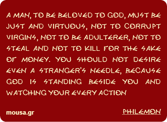 A MAN, TO BE BELOVED TO GOD, MUST BE JUST AND VIRTUOUS, NOT TO CORRUPT VIRGINS, NOT TO BE ADULTERER, NOT TO STEAL AND NOT TO KILL FOR THE SAKE OF MONEY. YOU SHOULD NOT DESIRE EVEN A STRANGER'S NEEDLE, BECAUSE GOD IS STANDING BESIDE YOU AND WATCHING YOUR EVERY ACTION - PHILEMON
