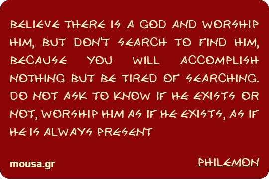 BELIEVE THERE IS A GOD AND WORSHIP HIM, BUT DON'T SEARCH TO FIND HIM, BECAUSE YOU WILL ACCOMPLISH NOTHING BUT BE TIRED OF SEARCHING. DO NOT ASK TO KNOW IF HE EXISTS OR NOT, WORSHIP HIM AS IF HE EXISTS, AS IF HE IS ALWAYS PRESENT - PHILEMON