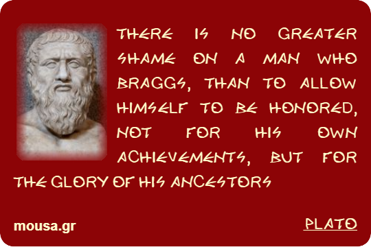 THERE IS NO GREATER SHAME ON A MAN WHO BRAGGS, THAN TO ALLOW HIMSELF TO BE HONORED, NOT FOR HIS OWN ACHIEVEMENTS, BUT FOR THE GLORY OF HIS ANCESTORS - PLATO