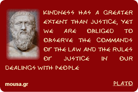KINDNESS HAS A GREATER EXTENT THAN JUSTICE, YET WE ARE OBLIGED TO OBSERVE THE COMMANDS OF THE LAW AND THE RULES OF JUSTICE IN OUR DEALINGS WITH PEOPLE - PLATO