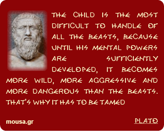THE CHILD IS THE MOST DIFFICULT TO HANDLE OF ALL THE BEASTS, BECAUSE UNTIL HIS MENTAL POWERS ARE SUFFICIENTLY DEVELOPED, IT BECOMES MORE WILD, MORE AGGRESSIVE AND MORE DANGEROUS THAN THE BEASTS. THAT'S WHY IT HAS TO BE TAMED - PLATO