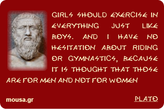 GIRLS SHOULD EXERCISE IN EVERYTHING JUST LIKE BOYS. AND I HAVE NO HESITATION ABOUT RIDING OR GYMNASTICS, BECAUSE IT IS THOUGHT THAT THOSE ARE FOR MEN AND NOT FOR WOMEN - PLATO