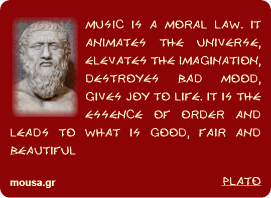 MUSIC IS A MORAL LAW. IT ANIMATES THE UNIVERSE, ELEVATES THE IMAGINATION, DESTROYES BAD MOOD, GIVES JOY TO LIFE. IT IS THE ESSENCE OF ORDER AND LEADS TO WHAT IS GOOD, FAIR AND BEAUTIFUL - PLATO