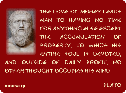 THE LOVE OF MONEY LEADS MAN TO HAVING NO TIME FOR ANYTHING ELSE EXCEPT THE ACCUMULATION OF PROPERTY, TO WHICH HIS ENTIRE SOUL IS DEVOTED, AND OUTSIDE OF DAILY PROFIT, NO OTHER THOUGHT OCCUPIES HIS MIND - PLATO