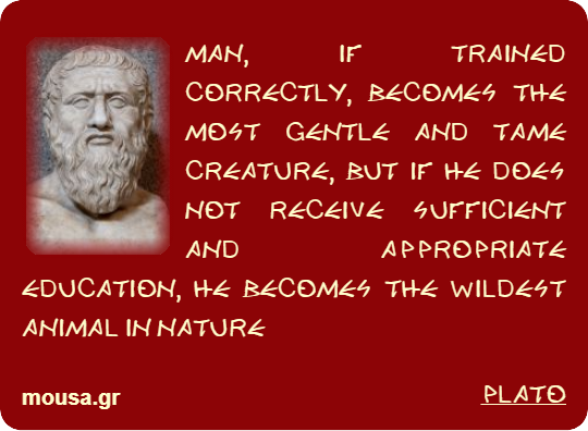 MAN, IF TRAINED CORRECTLY, BECOMES THE MOST GENTLE AND TAME CREATURE, BUT IF HE DOES NOT RECEIVE SUFFICIENT AND APPROPRIATE EDUCATION, HE BECOMES THE WILDEST ANIMAL IN NATURE - PLATO