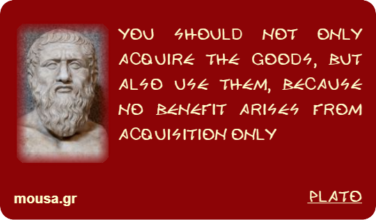 YOU SHOULD NOT ONLY ACQUIRE THE GOODS, BUT ALSO USE THEM, BECAUSE NO BENEFIT ARISES FROM ACQUISITION ONLY - PLATO