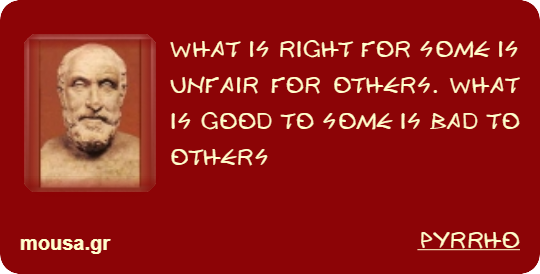 WHAT IS RIGHT FOR SOME IS UNFAIR FOR OTHERS. WHAT IS GOOD TO SOME IS BAD TO OTHERS - PYRRHO
