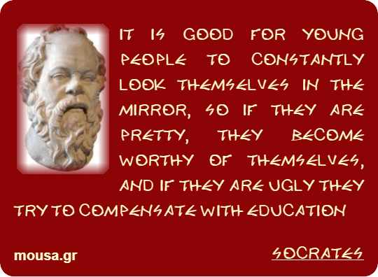 IT IS GOOD FOR YOUNG PEOPLE TO CONSTANTLY LOOK THEMSELVES IN THE MIRROR, SO IF THEY ARE PRETTY, THEY BECOME WORTHY OF THEMSELVES, AND IF THEY ARE UGLY THEY TRY TO COMPENSATE WITH EDUCATION - SOCRATES
