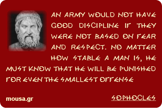 AN ARMY WOULD NOT HAVE GOOD DISCIPLINE IF THEY WERE NOT BASED ON FEAR AND RESPECT. NO MATTER HOW STABLE A MAN IS, HE MUST KNOW THAT HE WILL BE PUNISHED FOR EVEN THE SMALLEST OFFENSE - SOPHOCLES