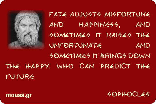 FATE ADJUSTS MISFORTUNE AND HAPPINESS, AND SOMETIMES IT RAISES THE UNFORTUNATE AND SOMETIMES IT BRINGS DOWN THE HAPPY. WHO CAN PREDICT THE FUTURE - SOPHOCLES