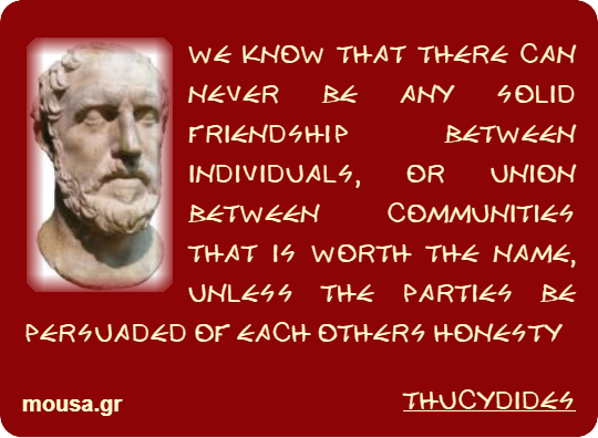 WE KNOW THAT THERE CAN NEVER BE ANY SOLID FRIENDSHIP BETWEEN INDIVIDUALS, OR UNION BETWEEN COMMUNITIES THAT IS WORTH THE NAME, UNLESS THE PARTIES BE PERSUADED OF EACH OTHERS HONESTY - THUCYDIDES