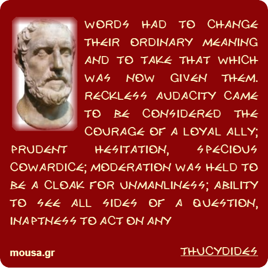 WORDS HAD TO CHANGE THEIR ORDINARY MEANING AND TO TAKE THAT WHICH WAS NOW GIVEN THEM. RECKLESS AUDACITY CAME TO BE CONSIDERED THE COURAGE OF A LOYAL ALLY; PRUDENT HESITATION, SPECIOUS COWARDICE; MODERATION WAS HELD TO BE A CLOAK FOR UNMANLINESS; ABILITY TO SEE ALL SIDES OF A QUESTION, INAPTNESS TO ACT ON ANY - THUCYDIDES