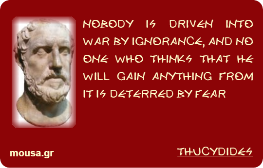 NOBODY IS DRIVEN INTO WAR BY IGNORANCE, AND NO ONE WHO THINKS THAT HE WILL GAIN ANYTHING FROM IT IS DETERRED BY FEAR - THUCYDIDES
