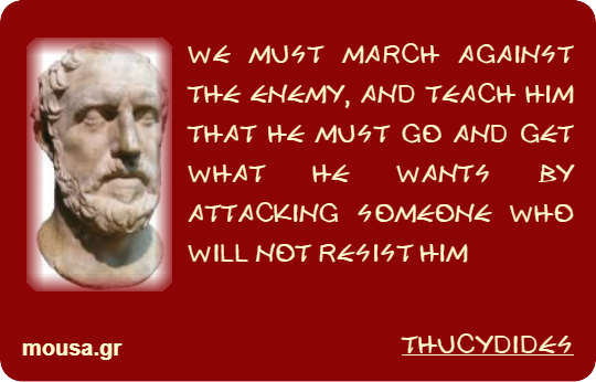 WE MUST MARCH AGAINST THE ENEMY, AND TEACH HIM THAT HE MUST GO AND GET WHAT HE WANTS BY ATTACKING SOMEONE WHO WILL NOT RESIST HIM - THUCYDIDES