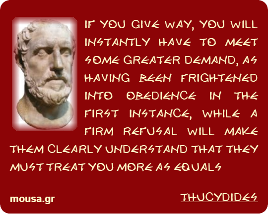 IF YOU GIVE WAY, YOU WILL INSTANTLY HAVE TO MEET SOME GREATER DEMAND, AS HAVING BEEN FRIGHTENED INTO OBEDIENCE IN THE FIRST INSTANCE, WHILE A FIRM REFUSAL WILL MAKE THEM CLEARLY UNDERSTAND THAT THEY MUST TREAT YOU MORE AS EQUALS - THUCYDIDES