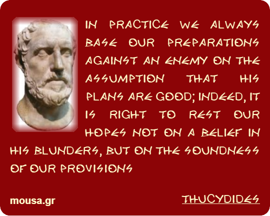 IN PRACTICE WE ALWAYS BASE OUR PREPARATIONS AGAINST AN ENEMY ON THE ASSUMPTION THAT HIS PLANS ARE GOOD; INDEED, IT IS RIGHT TO REST OUR HOPES NOT ON A BELIEF IN HIS BLUNDERS, BUT ON THE SOUNDNESS OF OUR PROVISIONS - THUCYDIDES