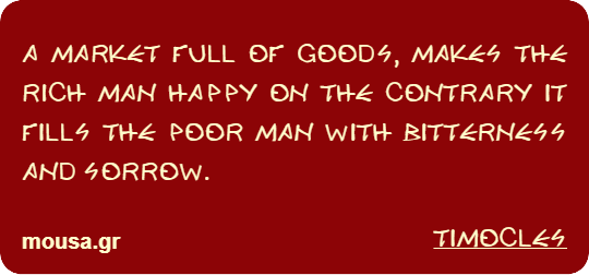 A MARKET FULL OF GOODS, MAKES THE RICH MAN HAPPY ON THE CONTRARY IT FILLS THE POOR MAN WITH BITTERNESS AND SORROW. - TIMOCLES