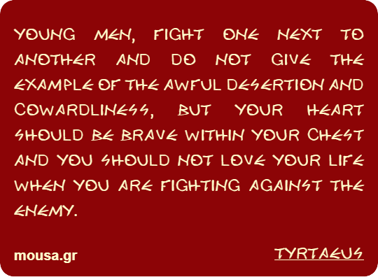 YOUNG MEN, FIGHT ONE NEXT TO ANOTHER AND DO NOT GIVE THE EXAMPLE OF THE AWFUL DESERTION AND COWARDLINESS, BUT YOUR HEART SHOULD BE BRAVE WITHIN YOUR CHEST AND YOU SHOULD NOT LOVE YOUR LIFE WHEN YOU ARE FIGHTING AGAINST THE ENEMY. - TYRTAEUS