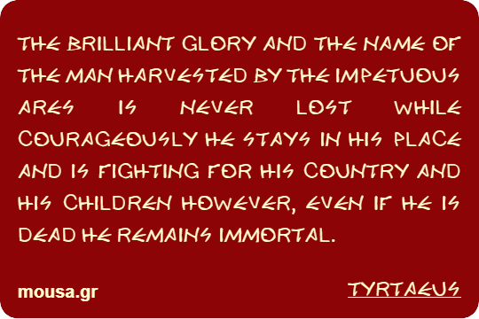 THE BRILLIANT GLORY AND THE NAME OF THE MAN HARVESTED BY THE IMPETUOUS ARES IS NEVER LOST WHILE COURAGEOUSLY HE STAYS IN HIS PLACE AND IS FIGHTING FOR HIS COUNTRY AND HIS CHILDREN HOWEVER, EVEN IF HE IS DEAD HE REMAINS IMMORTAL. - TYRTAEUS