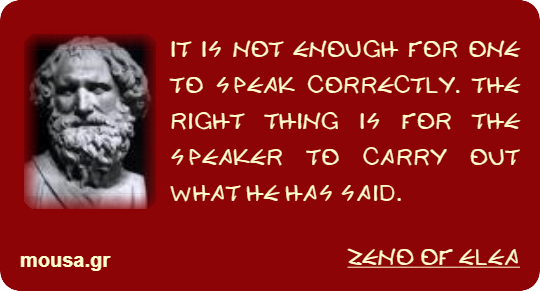 IT IS NOT ENOUGH FOR ONE TO SPEAK CORRECTLY. THE RIGHT THING IS FOR THE SPEAKER TO CARRY OUT WHAT HE HAS SAID. - ZENO OF ELEA