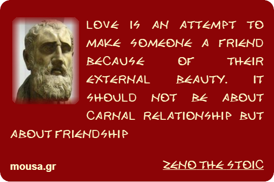 LOVE IS AN ATTEMPT TO MAKE SOMEONE A FRIEND BECAUSE OF THEIR EXTERNAL BEAUTY. IT SHOULD NOT BE ABOUT CARNAL RELATIONSHIP BUT ABOUT FRIENDSHIP - ZENO THE STOIC