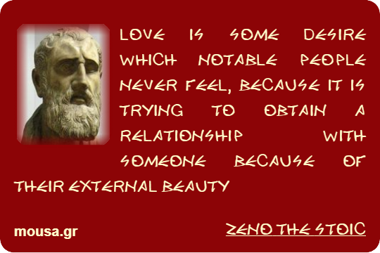LOVE IS SOME DESIRE WHICH NOTABLE PEOPLE NEVER FEEL, BECAUSE IT IS TRYING TO OBTAIN A RELATIONSHIP WITH SOMEONE BECAUSE OF THEIR EXTERNAL BEAUTY - ZENO THE STOIC