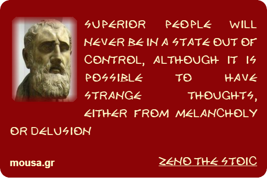 SUPERIOR PEOPLE WILL NEVER BE IN A STATE OUT OF CONTROL, ALTHOUGH IT IS POSSIBLE TO HAVE STRANGE THOUGHTS, EITHER FROM MELANCHOLY OR DELUSION - ZENO THE STOIC